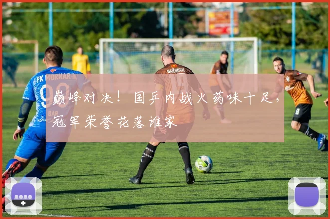 巅峰对决!国乒内战火药味十足,冠军荣誉花落谁家