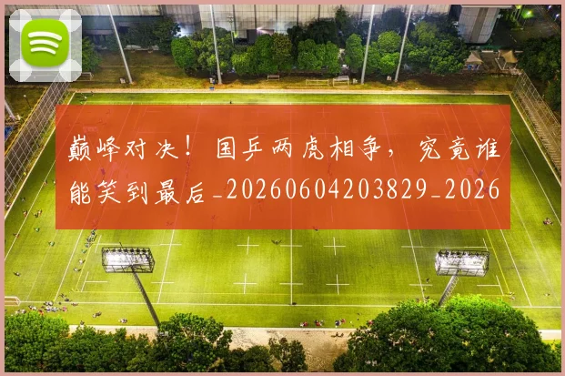 巅峰对决！国乒两虎相争，究竟谁能笑到最后_20260604203829_20260707145940