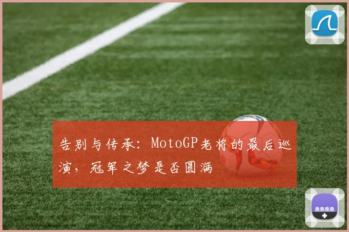 告别与传承:MotoGP老将的最后巡演,冠军之梦是否圆满