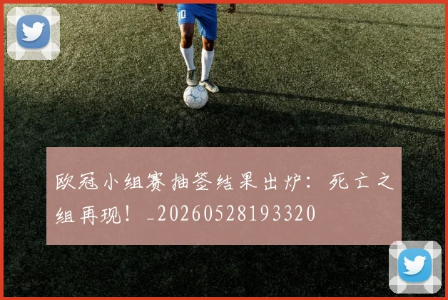 欧冠小组赛抽签结果出炉:死亡之组再现!_20260528193320