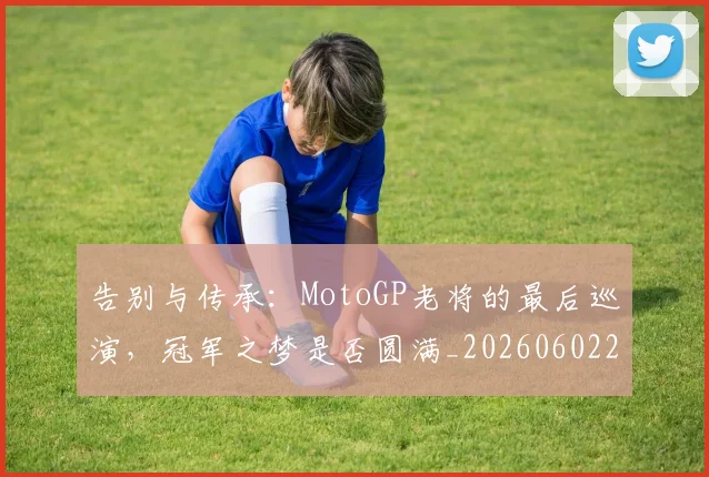 告别与传承:MotoGP老将的最后巡演,冠军之梦是否圆满_20260602212849_20260704175416