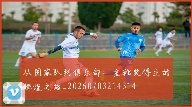 从国家队到俱乐部,金靴奖得主的辉煌之路_20260703214314