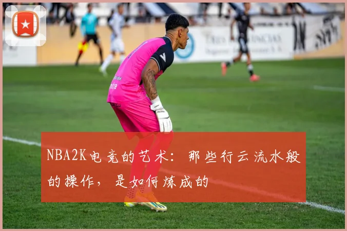 NBA2K电竞的艺术:那些行云流水般的操作,是如何炼成的