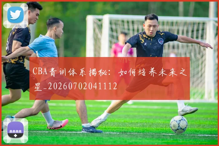 CBA青训体系揭秘：如何培养未来之星_20260702041112