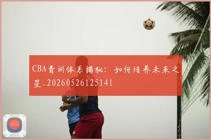 CBA青训体系揭秘:如何培养未来之星_20260526125141