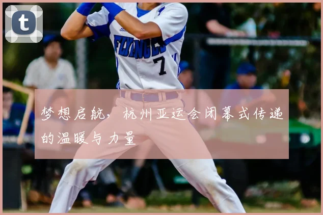 梦想启航，杭州亚运会闭幕式传递的温暖与力量