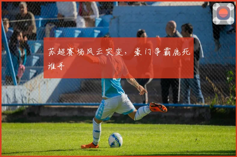 苏超赛场风云突变，豪门争霸鹿死谁手